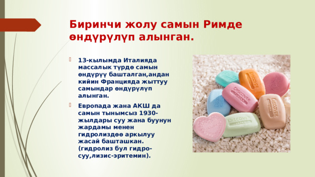 Биринчи жолу самын Римде өндүрүлүп алынган.   13-кылымда Италияда массалык түрдө самын өндүрүү башталган,андан кийин Францияда жыттуу самындар өндүрүлүп алынган. Европада жана АКШ да самын тынымсыз 1930-жылдары суу жана буунун жардамы менен гидролиздөө аркылуу жасай башташкан.(гидролиз бул гидро-суу,лизис-эритемин). 