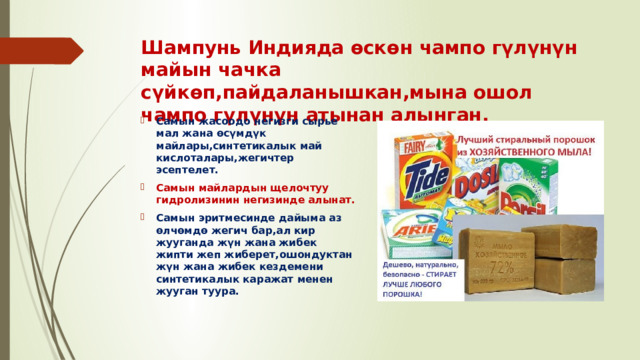 Шампунь Индияда өскөн чампо гүлүнүн майын чачка сүйкөп,пайдаланышкан,мына ошол чампо гүлүнүн атынан алынган. Самын жасоодо негизги сырье мал жана өсүмдүк майлары,синтетикалык май кислоталары,жегичтер эсептелет. Самын майлардын щелочтуу гидролизинин негизинде алынат. Самын эритмесинде дайыма аз өлчөмдө жегич бар,ал кир жууганда жүн жана жибек жипти жеп жиберет,ошондуктан жүн жана жибек кездемени синтетикалык каражат менен жууган туура. 
