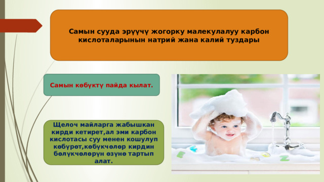 Самын сууда эрүүчү жогорку малекулалуу карбон кислоталарынын натрий жана калий туздары Самын көбүктү пайда кылат. Щелоч майларга жабышкан кирди кетирет,ал эми карбон кислотасы суу менен кошулуп көбүрөт,көбүкчөлөр кирдин бөлүкчөлөрүн өзүнө тартып алат. 