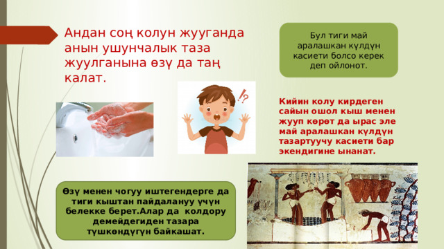 Бул тиги май аралашкан күлдүн касиети болсо керек деп ойлонот. Андан соң колун жууганда анын ушунчалык таза жуулганына өзү да таң калат. Кийин колу кирдеген сайын ошол кыш менен жууп көрөт да ырас эле май аралашкан күлдүн тазартуучу касиети бар экендигине ынанат. Өзү менен чогуу иштегендерге да тиги кыштан пайдалануу үчүн белекке берет.Алар да колдору демейдегиден тазара түшкөндүгүн байкашат. 