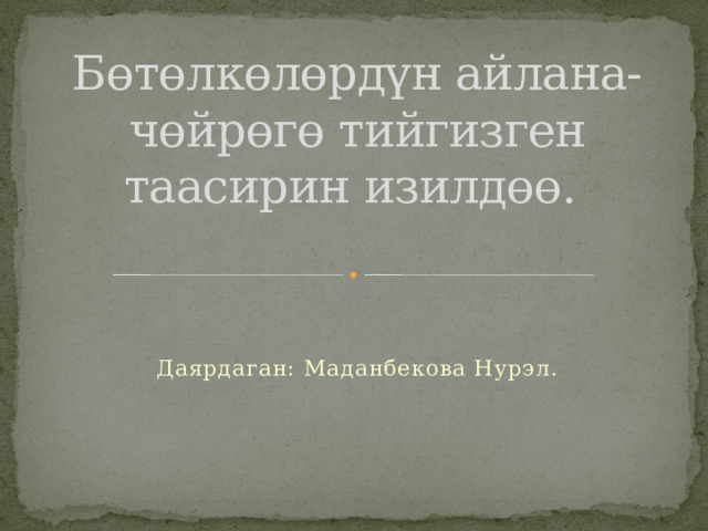 Бөтөлкөлөрдүн айлана-чөйрөгө тийгизген таасирин изилдөө. Даярдаган: Маданбекова Нурэл. 