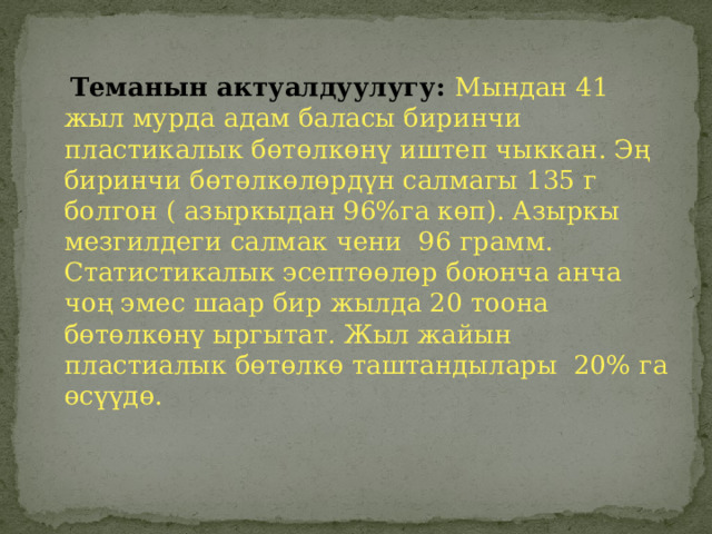  Теманын актуалдуулугу: Мындан 41 жыл мурда адам баласы биринчи пластикалык бөтөлкөнү иштеп чыккан. Эң биринчи бөтөлкөлөрдүн салмагы 135 г болгон ( азыркыдан 96%га көп). Азыркы мезгилдеги салмак чени 96 грамм. Статистикалык эсептөөлөр боюнча анча чоң эмес шаар бир жылда 20 тоона бөтөлкөнү ыргытат. Жыл жайын пластиалык бөтөлкө таштандылары 20% га өсүүдө. 