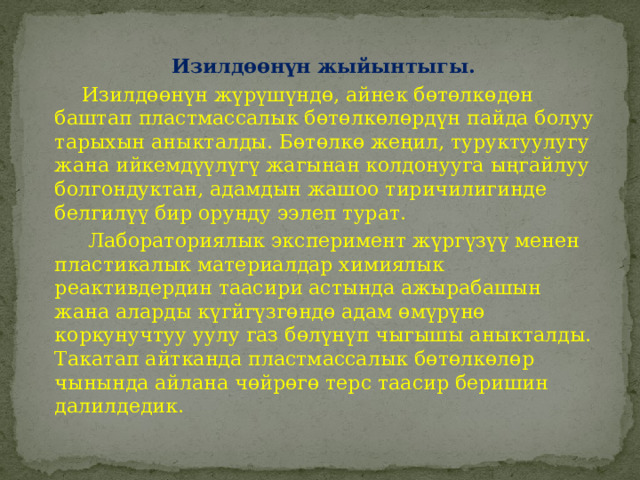  Изилдөөнүн жыйынтыгы.  Изилдөөнүн жүрүшүндө, айнек бөтөлкөдөн баштап пластмассалык бөтөлкөлөрдүн пайда болуу тарыхын аныкталды. Бөтөлкө жеңил, туруктуулугу жана ийкемдүүлүгү жагынан колдонууга ыңгайлуу болгондуктан, адамдын жашоо тиричилигинде белгилүү бир орунду ээлеп турат.  Лабораториялык эксперимент жүргүзүү менен пластикалык материалдар химиялык реактивдердин таасири астында ажырабашын жана аларды күгйгүзгөндө адам өмүрүнө коркунучтуу уулу газ бөлүнүп чыгышы аныкталды. Такатап айтканда пластмассалык бөтөлкөлөр чынында айлана чөйрөгө терс таасир беришин далилдедик. 