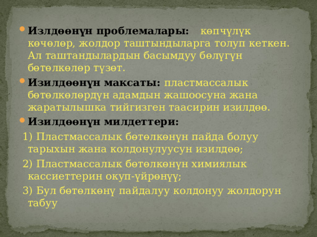 Излдөөнүн проблемалары: көпчүлүк көчөлөр, жолдор таштындыларга толуп кеткен. Ал таштандылардын басымдуу бөлүгүн бөтөлкөлөр түзөт. Изилдөөнүн максаты: пластмассалык бөтөлкөлөрдүн адамдын жашоосуна жана жаратылышка тийгизген таасирин изилдөө. Изилдөөнүн милдеттери:  1) Пластмассалык бөтөлкөнүн пайда болуу тарыхын жана колдонулуусун изилдөө;  2) Пластмассалык бөтөлкөнүн химиялык кассиеттерин окуп-үйрөнүү;  3) Бул бөтөлкөнү пайдалуу колдонуу жолдорун табуу 