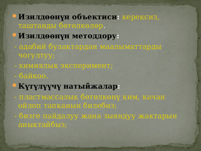 Изилдөөнүн объектиси :  керексиз, таштанды бөтөлкөлөр . Изилдөөнүн методдору :  -  адабий булактардан маалыматтарды чогултуу;  - химиялык эксперимент;  - байкоо. Күтүлүүчү натыйжалар :  - пластмассалык бөтөлкөнү ким, качан ойлоп тапканын билебиз;  - бизге пайдалуу жана зыяндуу жактарын аныктайбыз; 