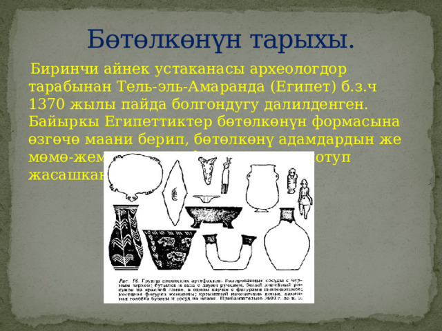 Бөтөлкөнүн тарыхы.  Биринчи айнек устаканасы археологдор тарабынан Тель-эль-Амаранда (Египет) б.з.ч 1370 жылы пайда болгондугу далилденген. Байыркы Египеттиктер бөтөлкөнүн формасына өзгөчө маани берип, бөтөлкөнү адамдардын же мөмө-жемиштердин формасына окшотуп жасашкан. 