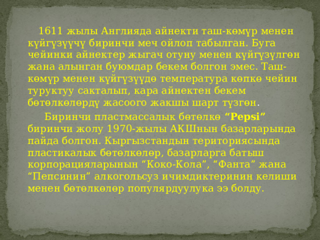  1611 жылы Англияда айнекти таш-көмүр менен күйгүзүүчү биринчи меч ойлоп табылган. Буга чейинки айнектер жыгач отуну менен күйгүзүлгөн жана алынган буюмдар бекем болгон эмес. Таш-көмүр менен күйгүзүүдө температура көпкө чейин туруктуу сакталып, кара айнектен бекем бөтөлкөлөрдү жасоого жакшы шарт түзгөн .  Биринчи пластмассалык бөтөлкө “Pepsi” биринчи жолу 1970-жылы АКШнын базарларында пайда болгон. Кыргызстандын териториясында пластикалык бөтөлкөлөр, базарларга батыш корпорацияларынын “Коко-Кола”, “Фанта” жана “Пепсинин” алкогольсуз ичимдиктеринин келиши менен бөтөлкөлөр популярдуулука ээ болду. 