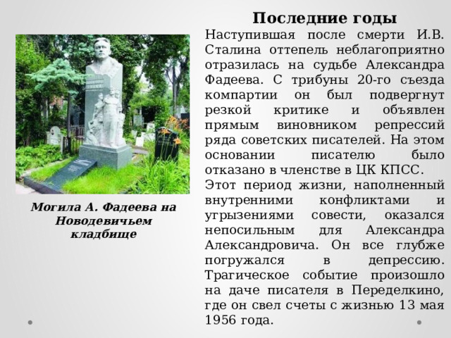 Последние годы Наступившая после смерти И.В. Сталина оттепель неблагоприятно отразилась на судьбе Александра Фадеева. С трибуны 20-го съезда компартии он был подвергнут резкой критике и объявлен прямым виновником репрессий ряда советских писателей. На этом основании писателю было отказано в членстве в ЦК КПСС. Этот период жизни, наполненный внутренними конфликтами и угрызениями совести, оказался непосильным для Александра Александровича. Он все глубже погружался в депрессию. Трагическое событие произошло на даче писателя в Переделкино, где он свел счеты с жизнью 13 мая 1956 года. Могила А. Фадеева на Новодевичьем кладбище 