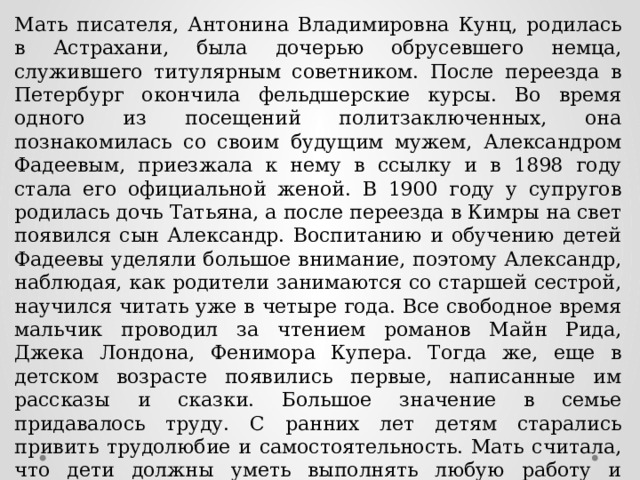 Мать писателя, Антонина Владимировна Кунц, родилась в Астрахани, была дочерью обрусевшего немца, служившего титулярным советником. После переезда в Петербург окончила фельдшерские курсы. Во время одного из посещений политзаключенных, она познакомилась со своим будущим мужем, Александром Фадеевым, приезжала к нему в ссылку и в 1898 году стала его официальной женой. В 1900 году у супругов родилась дочь Татьяна, а после переезда в Кимры на свет появился сын Александр. Воспитанию и обучению детей Фадеевы уделяли большое внимание, поэтому Александр, наблюдая, как родители занимаются со старшей сестрой, научился читать уже в четыре года. Все свободное время мальчик проводил за чтением романов Майн Рида, Джека Лондона, Фенимора Купера. Тогда же, еще в детском возрасте появились первые, написанные им рассказы и сказки. Большое значение в семье придавалось труду. С ранних лет детям старались привить трудолюбие и самостоятельность. Мать считала, что дети должны уметь выполнять любую работу и постоянно их к этому приучала. 