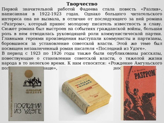 Творчество Первой значительной работой Фадеева стала повесть «Разлив», написанная в 1922-1923 годах. Однако большого читательского интереса она не вызвала, в отличие от последующего за ней романа «Разгром», который принес молодому писатель известность и славу. Сюжет романа был выстроен на событиях гражданской войны, большая роль в нем отводилась руководящей роли коммунистической партии. Главными героями произведения выступали коммунисты и партизаны, боровшиеся за установление советской власти. Этой же теме был посвящен незаконченный роман писателя «Последний из Удэге». В период с 1923 по 1926 годы также были опубликованы рассказы, повествующие о становлении советской власти, о тяжелой жизни народа в то нелегкое время. К ним относятся: «Рождение Амгуньского полка», «Один в чаще», «Землетрясение», «О бедности и богатстве». 