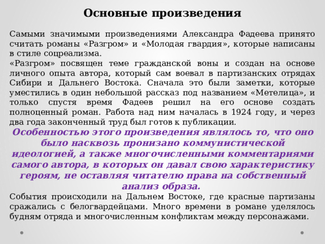 Основные произведения Самыми значимыми произведениями Александра Фадеева принято считать романы «Разгром» и «Молодая гвардия», которые написаны в стиле соцреализма. «Разгром» посвящен теме гражданской воны и создан на основе личного опыта автора, который сам воевал в партизанских отрядах Сибири и Дальнего Востока. Сначала это были заметки, которые уместились в один небольшой рассказ под названием «Метелица», и только спустя время Фадеев решил на его основе создать полноценный роман. Работа над ним началась в 1924 году, и через два года законченный труд был готов к публикации. Особенностью этого произведения являлось то, что оно было насквозь пронизано коммунистической идеологией, а также многочисленными комментариями самого автора, в которых он давал свою характеристику героям, не оставляя читателю права на собственный анализ образа. События происходили на Дальнем Востоке, где красные партизаны сражались с белогвардейцами. Много времени в романе уделялось будням отряда и многочисленным конфликтам между персонажами. 