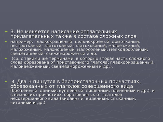 3. Не меняется написание отглагольных прилагательных также в составе сложных слов , например: гладкокрашеный, цельнокроеный, домотканый, пестротканый, златотканый, златокованый, малоезженый, малохоженый, малоношеный, малосолёный, мелкодроблёный, свежегашёный, свежемороженый и др.  (ср. с такими же терминами, в которых вторая часть сложного слова образована от приставочного глагола: гладкоокрашенный, малонаезженный, свежезамороженный и др.).   4. Два н пишутся в бесприставочных причастиях, образованных от глаголов совершенного вида (брошенный, данный, купленный, лишённый, пленённый и др.), и в немногих причастиях, образованных от глаголов несовершенного вида (виданный, виденный, слыханный, читанный и др.).  