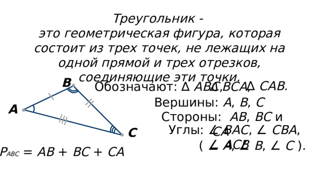 Треугольник - это геометрическая фигура, которая состоит из трех точек, не лежащих на одной прямой и трех отрезков, соединяющие эти точки. В ∆ САВ . Обозначают: ∆ АВС , ∆ ВСА , Вершины: А , В , С  А Стороны: АВ , ВС и СА  Углы: ∠ ВАС , ∠ СВА , ∠ АСВ  С ( ∠ А , ∠ В , ∠ С ). Р АВС = АВ + ВС + СА  