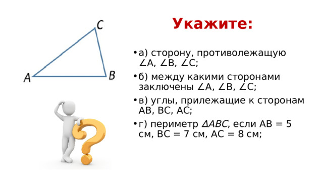 Укажите: а) сторону, противолежащую ∠А, ∠В, ∠С; б) между какими сторонами заключены ∠А, ∠В, ∠С; в) углы, прилежащие к сторонам АВ, ВС, АС; г) периметр ∆АВС , если АВ = 5 см, ВС = 7 см, АС = 8 см; 