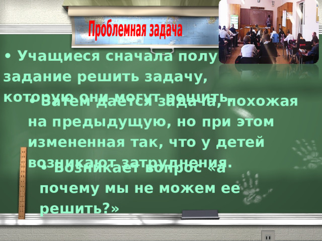 •  Учащиеся сначала получают задание решить задачу, которую они могут решить. •  Затем дается задача, похожая на предыдущую, но при этом измененная так, что у детей возникают затруднения.  •  Возникает вопрос «а почему мы не можем ее решить?» 