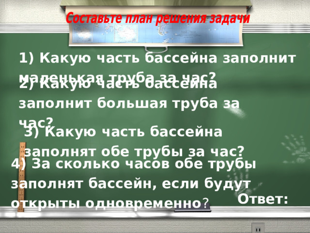 1) Какую часть бассейна заполнит маленькая труба за час? 2) Какую часть бассейна заполнит большая труба за час? 3) Какую часть бассейна заполнят обе трубы за час?  4) За сколько часов обе трубы заполнят бассейн, если будут открыты одновременно ?  Ответ: 