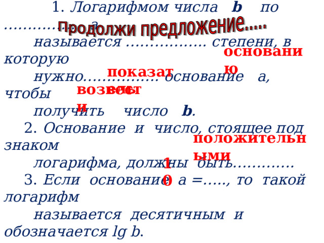   1. Логарифмом числа b  по …………… а  называется …………….. степени, в которую  нужно……………. основание а, чтобы  получить число b .  2. Основание и число, стоящее под знаком  логарифма, должны быть………….  3. Если основание а =….., то такой логарифм  называется десятичным и обозначается lg  b .   основанию  показатель возвести положительными 10 
