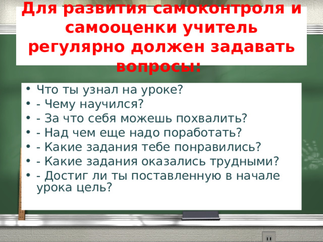 Для развития самоконтроля и самооценки учитель регулярно должен задавать вопросы: Что ты узнал на уроке? - Чему научился?  - За что себя можешь похвалить? - Над чем еще надо поработать? - Какие задания тебе понравились? - Какие задания оказались трудными? - Достиг ли ты поставленную в начале урока цель?   