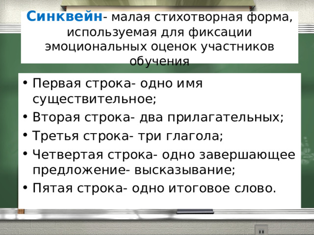 Синквейн - малая стихотворная форма, используемая для фиксации эмоциональных оценок участников обучения Первая строка- одно имя существительное; Вторая строка- два прилагательных; Третья строка- три глагола; Четвертая строка- одно завершающее предложение- высказывание; Пятая строка- одно итоговое слово.  
