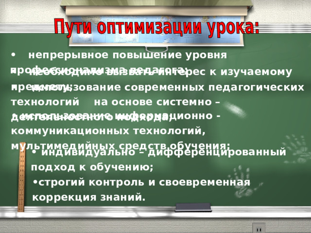 •      непрерывное повышение уровня профессионализма педагога; •      необходимо вызвать интерес к изучаемому предмету; •      использование современных педагогических технологий на основе системно – деятельностного подхода; • использование информационно - коммуникационных технологий, мультимедийных средств обучения; •  индивидуально – дифференцированный подход к обучению;      • строгий контроль и своевременная коррекция знаний. 
