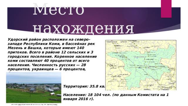 Место нахождения Удорский район расположен на северо-западе Республики Коми, в бассейнах рек Мезень и Вашка, которые имеют 140 притоков. Всего в районе 12 сельских и 3 городских поселения. Коренное население коми составляют 40 процентов от всего населения. Численность русских — 28 процентов, украинцев — 6 процентов, белорусов — 1 процент. Территория: 35.8 кв.км.  Население: 18 104 чел. (по данным Комистата на 1 января 2016 г). 