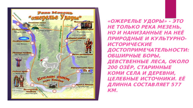 «Ожерелье удоры» - это не только река мезень, но и нанизанные на неё природные и культурно-исторические достопримечательности: обширные боры, девственные леса, около 200 озёр, старинные коми села и деревни, целебные источники. Её длинна составляет 577 км. 