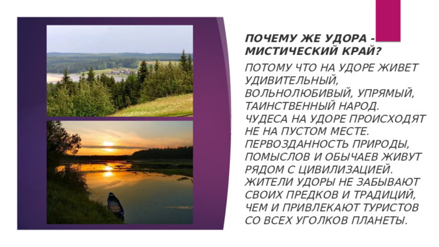 Почему же Удора - мистический край? Потому что на Удоре живет удивительный, вольнолюбивый, упрямый, таинственный народ. Чудеса на Удоре происходят не на пустом месте. Первозданность природы, помыслов и обычаев живут рядом с цивилизацией. Жители Удоры не забывают своих предков и традиций, чем и привлекают туристов со всех уголков планеты. 