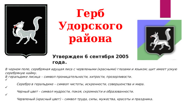 Герб  Удорского  района   Утвержден  6 сентября 2005 года. В черном поле, серебряная идущая лиса с червлеными (красными) глазами и языком; щит имеет узкую серебряную кайму.  В геральдике лисица – символ проницательности, хитрости, прозорливости.   Серебро в геральдике – символ чистоты, искренности, совершенства и мира.   Черный цвет – символ мудрости, покоя, скромности и образованности.   Червленый (красный цвет) – символ труда, силы, мужества, красоты и праздника. 