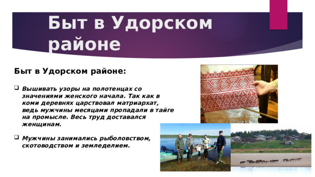Быт в Удорском районе Быт в Удорском районе:  Вышивать узоры на полотенцах со значениями женского начала. Так как в коми деревнях царствовал матриархат, ведь мужчины месяцами пропадали в тайге на промысле. Весь труд доставался женщинам.  Мужчины занимались рыболовством, скотоводством и земледелием.  