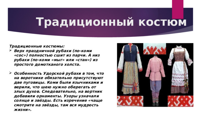Традиционный костюм Традиционные костюмы: Верх праздничной рубахи (по-коми «сос») полностью сшит из парчи. А низ рубахи (по-коми «мыг» или «стан») из простого домотканого холста.  Особенность Удорской рубахи в том, что на воротнике обязательно присутствуют две пуговицы. Коми были язычниками и верили, что шею нужно оберегать от злых духов. Следовательно, на вортник добавили орнаменты. Узоры узначали солнце и звёзды. Есть изречение «чаще смотрите на звёзды, там вся мудрость жизни». 