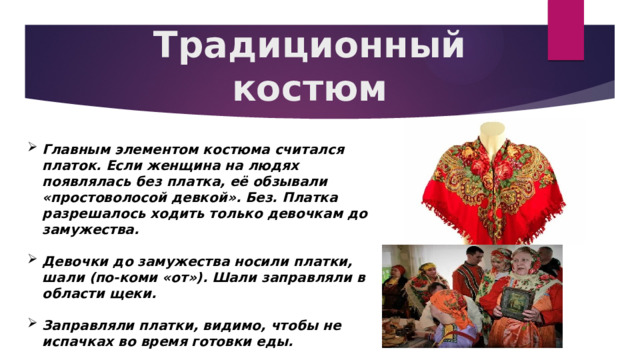 Традиционный костюм Главным элементом костюма считался платок. Если женщина на людях появлялась без платка, её обзывали «простоволосой девкой». Без. Платка разрешалось ходить только девочкам до замужества.  Девочки до замужества носили платки, шали (по-коми «от»). Шали заправляли в области щеки.  Заправляли платки, видимо, чтобы не испачках во время готовки еды. 