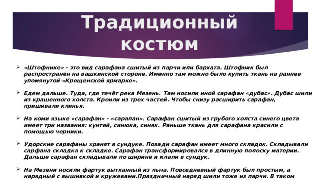 Традиционный костюм «Штофнике» - это вид сарафана сшитый из парчи или бархата. Штофник был распространён на вашкинской стороне. Именно там можно было купить ткань на раннее упомянутой «Крещенской ярмарке».  Едем дальше. Туда, где течёт река Мезень. Там носили иной сарафан «дубас». Дубас шили из крашенного холста. Кроили из трех частей. Чтобы снизу расширить сарафан, пришивали клинья.  На коми языке «сарафан» - «сарапан». Сарафан сшитый из грубого холста синего цвета имеет три названия: кунтей, синюка, синяк. Раньше ткань для сарафана красили с помощью черники.  Удорские сарафаны хранят в сундуке. Позади сарафан имеет много складок. Складывали сарфана складка к складке. Сарафан трансформировался в длинную полоску материи. Дальше сарафан складывали по ширине и клали в сундук.  На Мезени носили фартук вытканный из льна. Повседневный фартук был простым, а нарядный с вышивкой и кружевами.Праздничный наряд шили тоже из парчи. В таком сарафане удорскте девушки выходили замуж. 