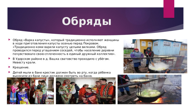 Обряды Обряд «Варка капусты», который традиционно исполняют женщины в ходе приготовления капусты осенью перед Покровом. «Традиционно коми варили капусту целыми вилками. Обряд проводился перед угощением соседей, чтобы население деревни почувствовало свою сплоченность в единый дружный коллектив». В Удорском районе в д. Вашка сватовство проходило с убёгом. Невесту крали. Крещение. Детей мыли в бане крестик должен быть во рту, когда рёбенка выносили из бани лицо должено смотреть на баню. 