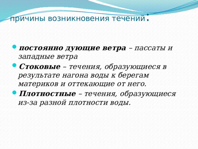 причины возникновения течений :   постоянно дующие ветра – пассаты и западные ветра Стоковые – течения, образующиеся в результате нагона воды к берегам материков и оттекающие от него. Плотностные – течения, образующиеся из-за разной плотности воды. 