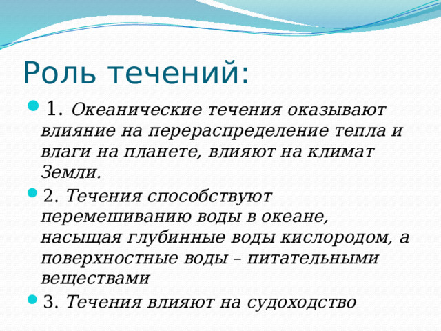 Роль течений: 1 . Океанические течения оказывают влияние на перераспределение тепла и влаги на планете, влияют на климат Земли. 2. Течения способствуют перемешиванию воды в океане, насыщая глубинные воды кислородом, а поверхностные воды – питательными веществами 3. Течения влияют на судоходство 