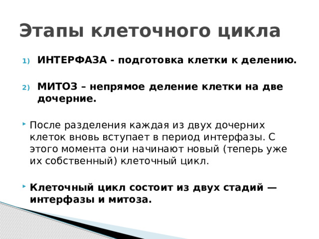Этапы клеточного цикла ИНТЕРФАЗА - подготовка клетки к делению.  МИТОЗ – непрямое деление клетки на две дочерние. После разделения каждая из двух дочерних клеток вновь вступает в период интерфазы. С этого момента они начинают новый (теперь уже их собственный) клеточный цикл. Клеточный цикл состоит из двух стадий — интерфазы и митоза. 