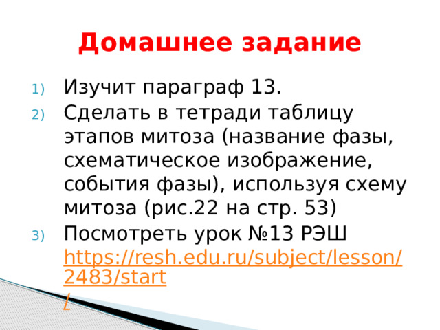 Домашнее задание Изучит параграф 13. Сделать в тетради таблицу этапов митоза (название фазы, схематическое изображение, события фазы), используя схему митоза (рис.22 на стр. 53) Посмотреть урок №13 РЭШ https://resh.edu.ru/subject/lesson/2483/start / 