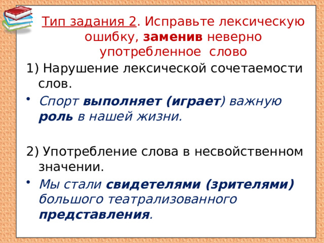 Тип задания 2 . Исправьте лексическую ошибку, заменив неверно употребленное слово 1) Нарушение лексической сочетаемости слов. Спорт выполняет (играет ) важную роль в нашей жизни. 2) Употребление слова в несвойственном значении. Мы стали свидетелями (зрителями) большого театрализованного представления . 