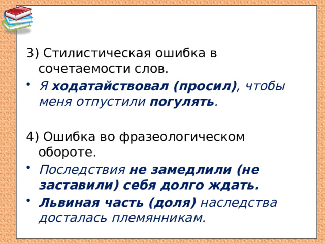 3) Стилистическая ошибка в сочетаемости слов. Я ходатайствовал (просил) , чтобы меня отпустили погулять . 4) Ошибка во фразеологическом обороте. Последствия не замедлили (не заставили) себя долго ждать. Львиная часть (доля) наследства досталась племянникам. 