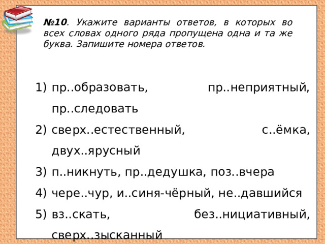 № 10 . Укажите варианты ответов, в которых во всех словах одного ряда пропущена одна и та же буква. Запишите номера ответов. пр..образовать, пр..неприятный, пр..следовать сверх..естественный, с..ёмка, двух..ярусный п..никнуть, пр..дедушка, поз..вчера чере..чур, и..синя-чёрный, не..давшийся вз..скать, без..нициативный, сверх..зысканный 