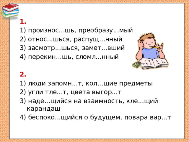 1.  1) произнос...шь, преобразу...мый 2) относ...шься, распущ…нный 3) засмотр...шься, замет...вший 4) перекин...шь, сломл...нный 2.  1) люди запомн...т, кол...щие предметы 2) угли тле...т, цвета выгор...т 3) наде...щийся на взаимность, кле...щий карандаш 4) беспоко...щийся о будущем, повара вар...т 