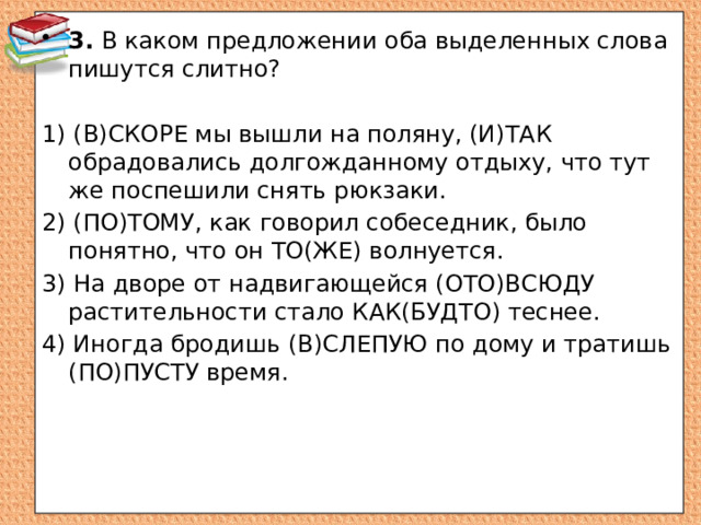 3. В каком предложении оба выделенных слова пишутся слитно? 1) (В)СКОРЕ мы вышли на поляну, (И)ТАК обрадовались долгожданному отдыху, что тут же поспешили снять рюкзаки. 2) (ПО)ТОМУ, как говорил собеседник, было понятно, что он ТО(ЖЕ) волнуется. 3) На дворе от надвигающейся (ОТО)ВСЮДУ растительности стало КАК(БУДТО) теснее. 4) Иногда бродишь (В)СЛЕПУЮ по дому и тратишь (ПО)ПУСТУ время.   