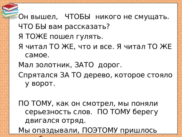 Он вышел, ЧТОБЫ  никого не смущать. ЧТО БЫ вам рассказать? Я ТОЖЕ пошел гулять. Я читал ТО ЖЕ, что и все. Я читал ТО ЖЕ самое. Мал золотник, ЗАТО дорог. Спрятался ЗА ТО дерево, которое стояло у ворот. ПО ТОМУ, как он смотрел, мы поняли серьезность слов. ПО ТОМУ берегу двигался отряд. Мы опаздывали, ПОЭТОМУ пришлось прибавить шаг.  