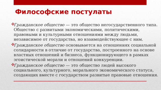 Философские постулаты Гражданское общество  — это общество негосударственного типа. Общество с развитыми экономическими, политическими, правовыми и культурными отношениями между людьми, независимое от государства, но взаимодействующее с ним. Гражданское общество основывается на отношениях социальной солидарности в отличие от государства, построенного на основе властных отношений и бизнеса, функционирующего в рамках эгоистической морали и отношений конкуренции. Гражданское общество  — это общество людей высокого социального, культурного, морального экономического статуса, создающих вместе с государством развитые правовые отношения. 