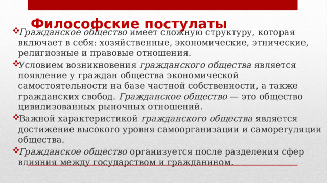 Философские постулаты Гражданское общество  имеет сложную структуру, которая включает в себя: хозяйственные, экономические, этнические, религиозные и правовые отношения. Условием возникновения  гражданского общества  является появление у граждан общества экономической самостоятельности на базе частной собственности, а также гражданских свобод.  Гражданское общество  — это общество цивилизованных рыночных отношений. Важной характеристикой  гражданского общества  является достижение высокого уровня самоорганизации и саморегуляции общества. Гражданское общество  организуется после разделения сфер влияния между государством и гражданином.  