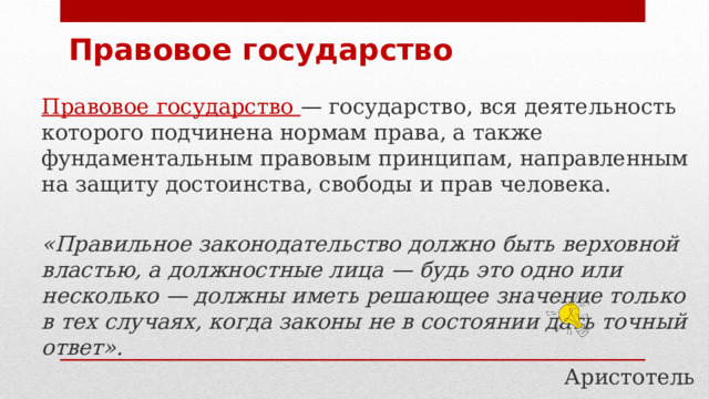 Правовое государство Правовое государство — государство, вся деятельность которого подчинена нормам права, а также фундаментальным правовым принципам, направленным на защиту достоинства, свободы и прав человека.  «Правильное законодательство должно быть верховной властью, а должностные лица — будь это одно или несколько — должны иметь решающее значение только в тех случаях, когда законы не в состоянии дать точный ответ». Аристотель 