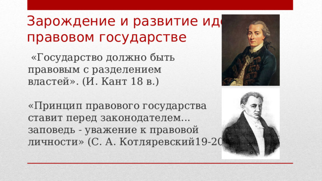 Зарождение и развитие идеи о  правовом государстве  «Государство должно быть правовым с разделением властей». (И. Кант 18 в.) «Принцип правового государства ставит перед законодателем... заповедь - уважение к правовой личности» (С. А. Котляревский19-20 вв.) 