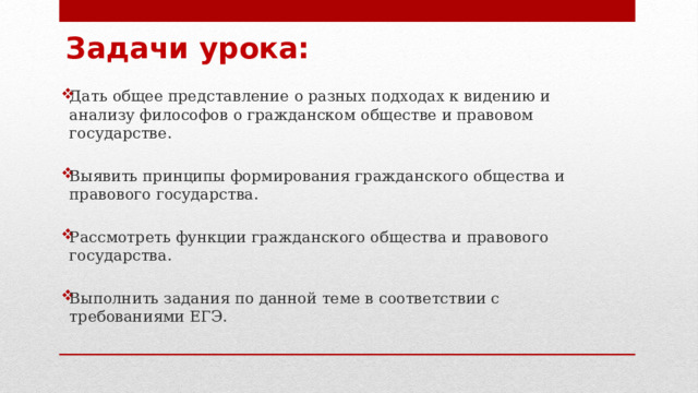 Задачи урока: Дать общее представление о разных подходах к видению и анализу философов о гражданском обществе и правовом государстве. Выявить принципы формирования гражданского общества и правового государства. Рассмотреть функции гражданского общества и правового государства. Выполнить задания по данной теме в соответствии с требованиями ЕГЭ.   