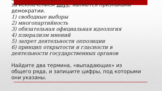 3. Ниже приведён перечень терминов. Все они, за исключением двух , являются признаками демократии.  1) свободные выборы  2) многопартийность  3) обязательная официальная идеология  4) плюрализм мнений  5) запрет деятельности оппозиции  6) принцип открытости и гласности в деятельности государственных органов   Найдите два термина, «выпадающих» из общего ряда, и запишите цифры, под которыми они указаны. 