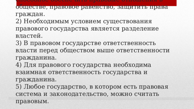 4. Выберите верные суждения о правовом государстве и запишите цифры , под которыми они указаны.  1) Правовое государство - это государство, способное обеспечить правовые отношения в обществе, правовое равенство, защитить права граждан.  2) Необходимым условием существования правового государства является разделение властей.  3) В правовом государстве ответственность власти перед обществом выше ответственности гражданина.  4) Для правового государства необходима взаимная ответственность государства и гражданина.  5) Любое государство, в котором есть правовая система и законодательство, можно считать правовым. 